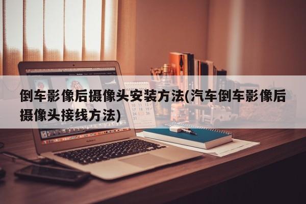 倒车影像后摄像头安装方法(汽车倒车影像后摄像头接线方法)