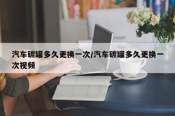 汽车碳罐多久更换一次/汽车碳罐多久更换一次视频