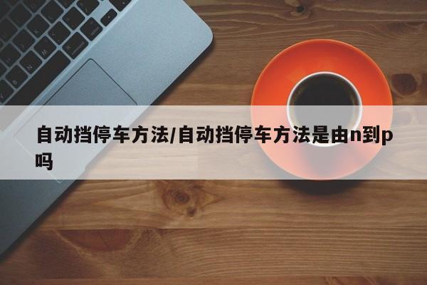 自动挡停车方法/自动挡停车方法是由n到p吗