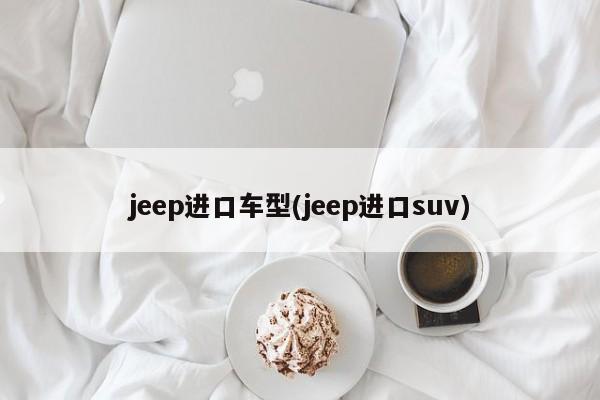 jeep进口车型(jeep进口suv)