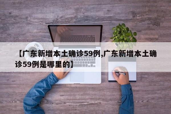 【广东新增本土确诊59例,广东新增本土确诊59例是哪里的】