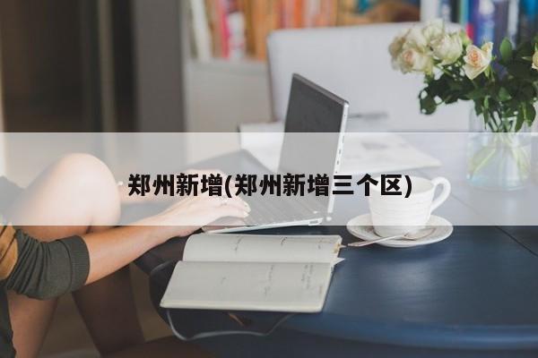 郑州新增(郑州新增三个区)