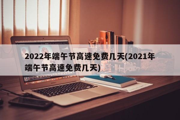 2022年端午节高速免费几天(2021年端午节高速免费几天)