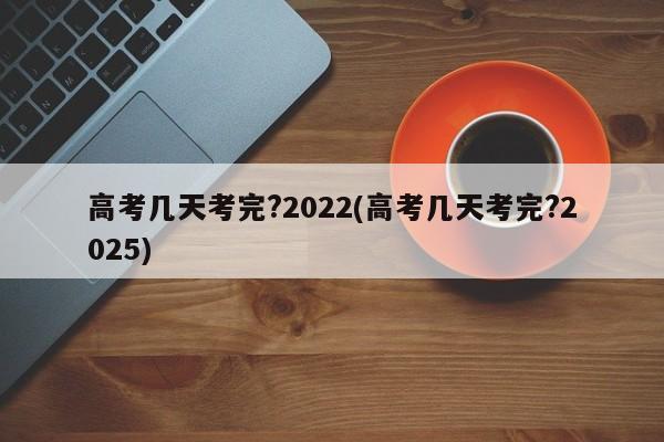 高考几天考完?2022(高考几天考完?2025)