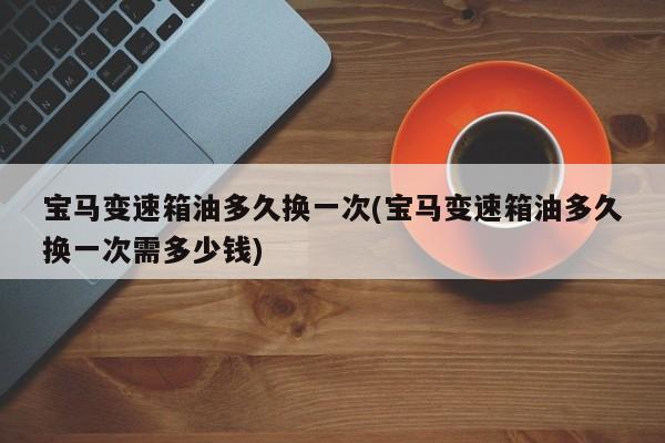 宝马变速箱油多久换一次(宝马变速箱油多久换一次需多少钱)