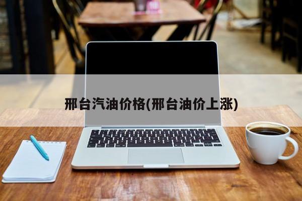 邢台汽油价格(邢台油价上涨)