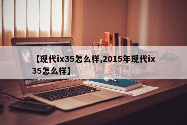 【现代ix35怎么样,2015年现代ix35怎么样】
