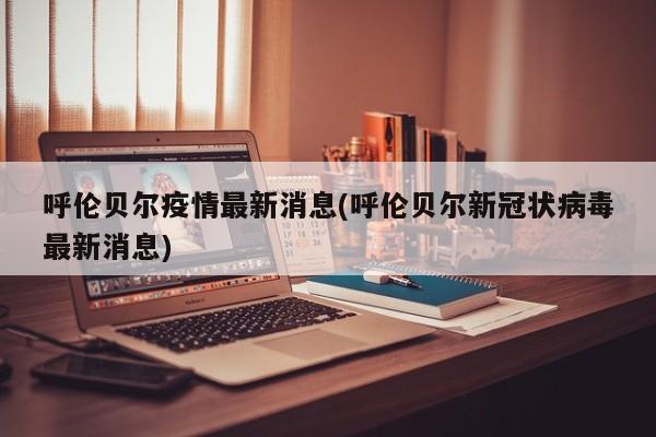 呼伦贝尔疫情最新消息(呼伦贝尔新冠状病毒最新消息)