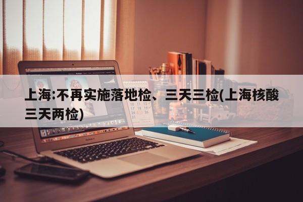 上海:不再实施落地检、三天三检(上海核酸三天两检)