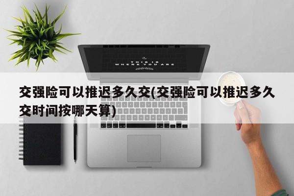 交强险可以推迟多久交(交强险可以推迟多久交时间按哪天算)