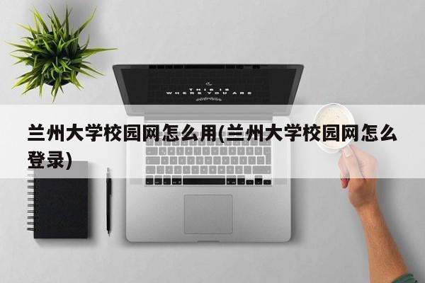 兰州大学校园网怎么用(兰州大学校园网怎么登录)