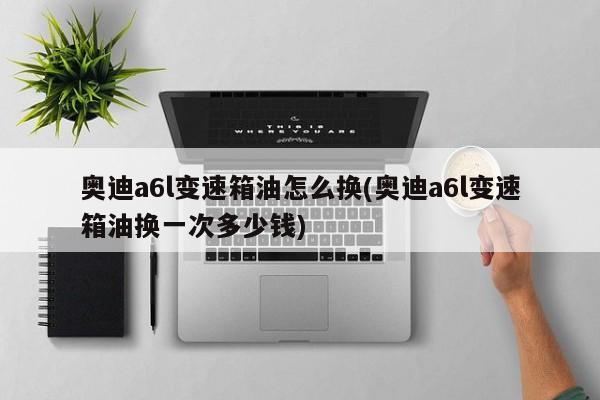 奥迪a6l变速箱油怎么换(奥迪a6l变速箱油换一次多少钱)