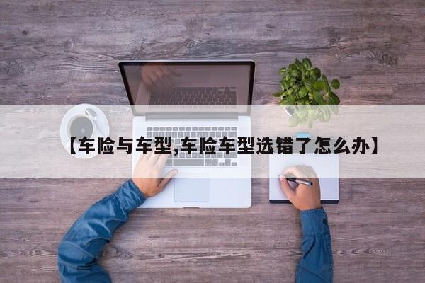 【车险与车型,车险车型选错了怎么办】