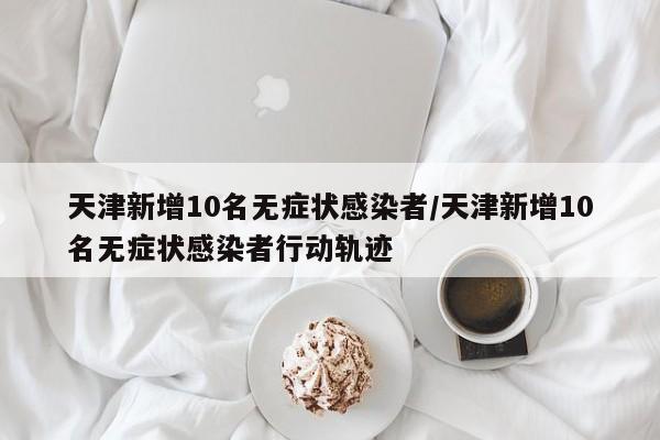 天津新增10名无症状感染者/天津新增10名无症状感染者行动轨迹