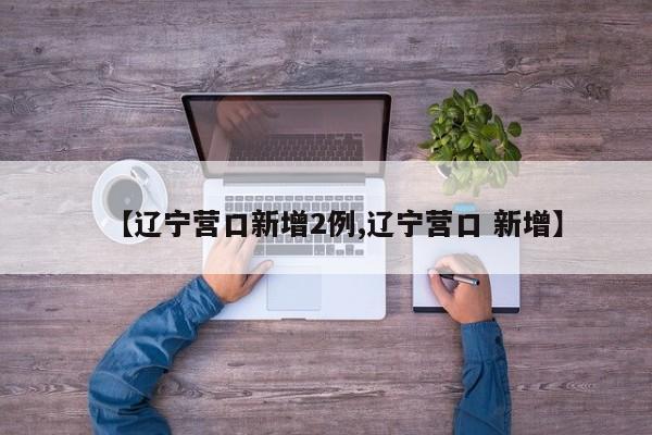【辽宁营口新增2例,辽宁营口 新增】