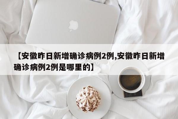 【安徽昨日新增确诊病例2例,安徽昨日新增确诊病例2例是哪里的】
