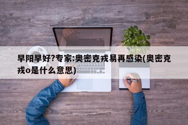 早阳早好?专家:奥密克戎易再感染(奥密克戎o是什么意思)