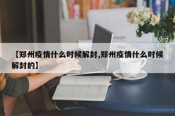 【郑州疫情什么时候解封,郑州疫情什么时候解封的】