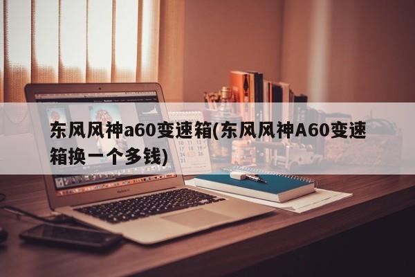 东风风神a60变速箱(东风风神A60变速箱换一个多钱)