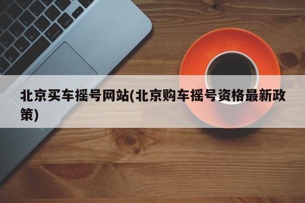 北京买车摇号网站(北京购车摇号资格最新政策)