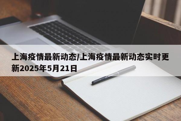 上海疫情最新动态/上海疫情最新动态实时更新2025年5月21日