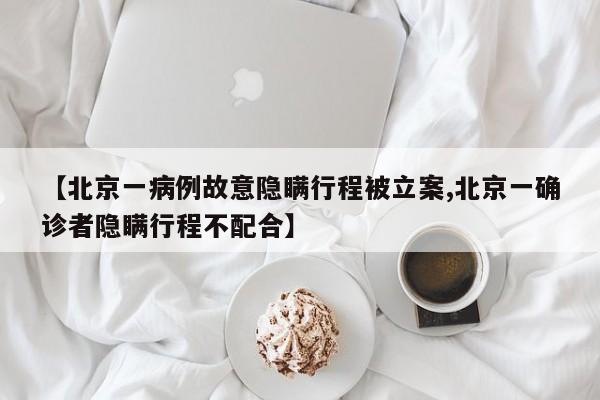 【北京一病例故意隐瞒行程被立案,北京一确诊者隐瞒行程不配合】