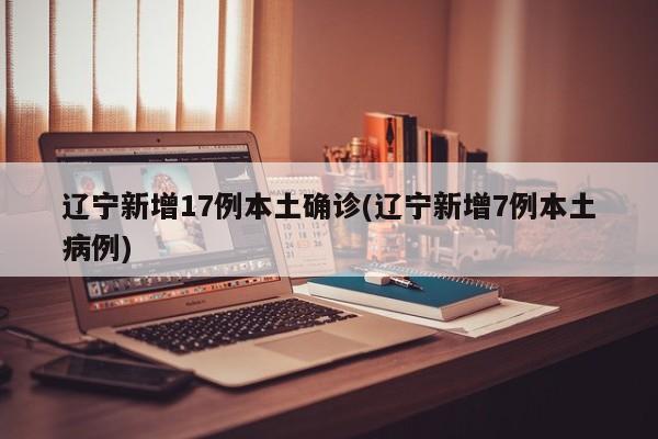 辽宁新增17例本土确诊(辽宁新增7例本土病例)