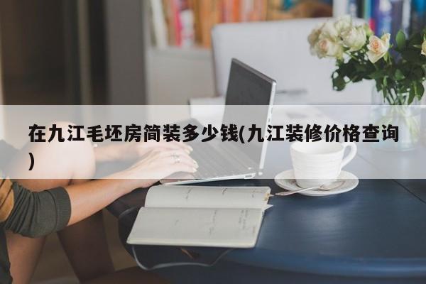 在九江毛坯房简装多少钱(九江装修价格查询)