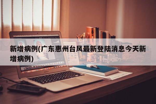 新增病例(广东惠州台风最新登陆消息今天新增病例)