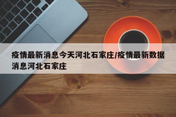 疫情最新消息今天河北石家庄/疫情最新数据消息河北石家庄