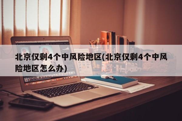 北京仅剩4个中风险地区(北京仅剩4个中风险地区怎么办)