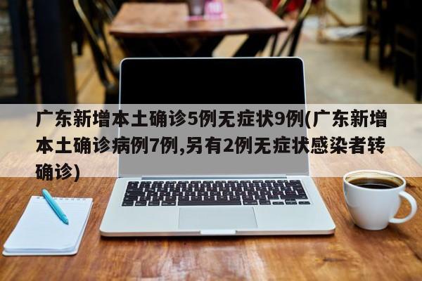广东新增本土确诊5例无症状9例(广东新增本土确诊病例7例,另有2例无症状感染者转确诊)