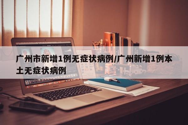 广州市新增1例无症状病例/广州新增1例本土无症状病例