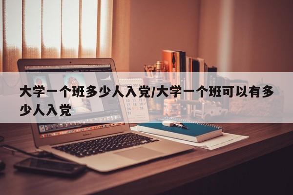 大学一个班多少人入党/大学一个班可以有多少人入党