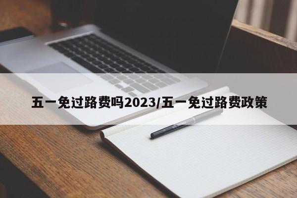 五一免过路费吗2023/五一免过路费政策