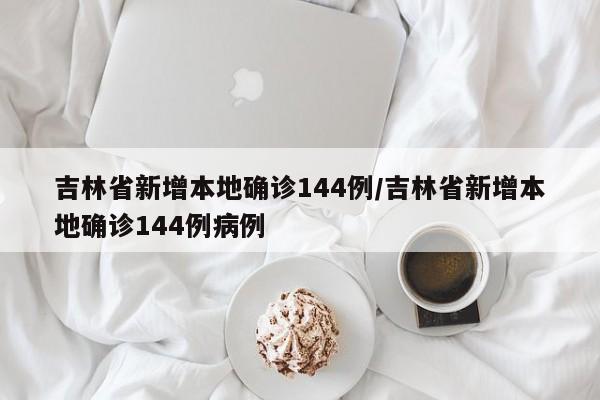 吉林省新增本地确诊144例/吉林省新增本地确诊144例病例