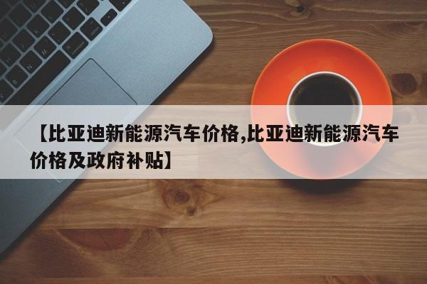 【比亚迪新能源汽车价格,比亚迪新能源汽车价格及政府补贴】