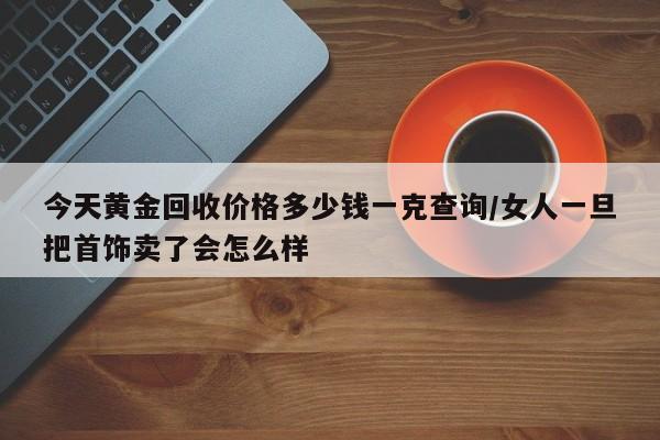今天黄金回收价格多少钱一克查询/女人一旦把首饰卖了会怎么样