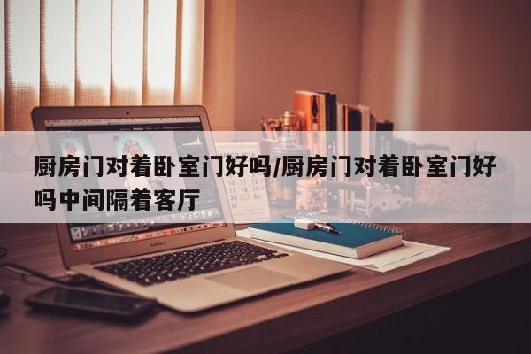 厨房门对着卧室门好吗/厨房门对着卧室门好吗中间隔着客厅