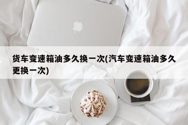 货车变速箱油多久换一次(汽车变速箱油多久更换一次)