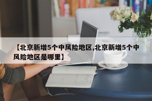 【北京新增5个中风险地区,北京新增5个中风险地区是哪里】