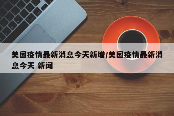 美国疫情最新消息今天新增/美国疫情最新消息今天 新闻