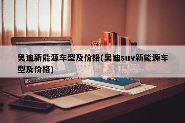 奥迪新能源车型及价格(奥迪suv新能源车型及价格)