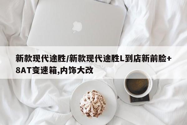 新款现代途胜/新款现代途胜L到店新前脸+8AT变速箱,内饰大改