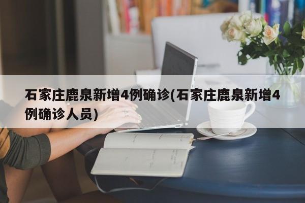 石家庄鹿泉新增4例确诊(石家庄鹿泉新增4例确诊人员)