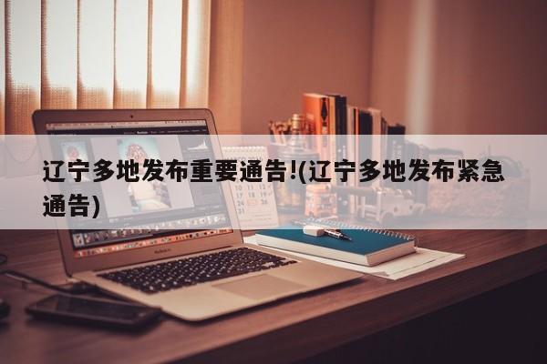 辽宁多地发布重要通告!(辽宁多地发布紧急通告)