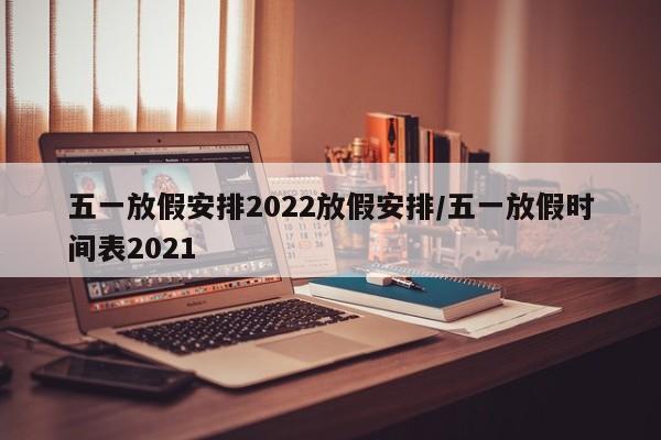 五一放假安排2022放假安排/五一放假时间表2021