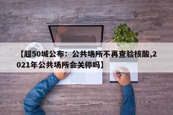 【超50城公布：公共场所不再查验核酸,2021年公共场所会关停吗】