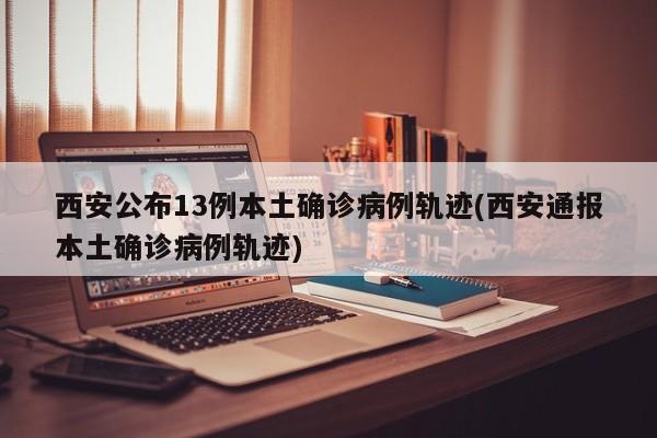 西安公布13例本土确诊病例轨迹(西安通报本土确诊病例轨迹)