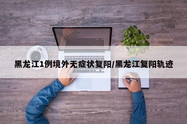 黑龙江1例境外无症状复阳/黑龙江复阳轨迹